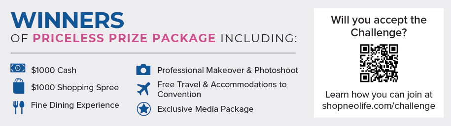 WINNERS OF PRICELESS PRIZE PACKAGE INCLUDING: $1000 Cash, $1000 Shopping Spree, Fine Dining Experience, Professional Makeover & Photoshoot, Free Travel & Accommodations to Convention, Exclusive Media Package. Will you accept the Challenge? Learn how you can join at shopneolife.com/challenge